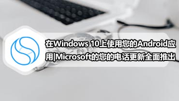 在Windows 10上使用您的Android应用|Microsoft的您的电话更新全面推出