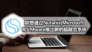 联想通过Nutanix|Microsoft和VMware推出新的超融合系统