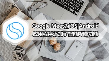 Google Meet为iOS|Android应用程序添加了智能降噪功能