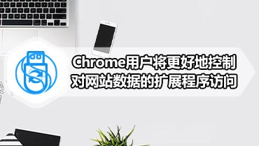 Chrome用户将更好地控制对网站数据的扩展程序访问